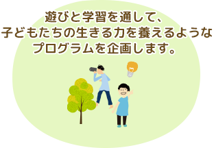 遊びと学習を通して、子どもたちの生きる力を養えるようなプログラムを企画します。