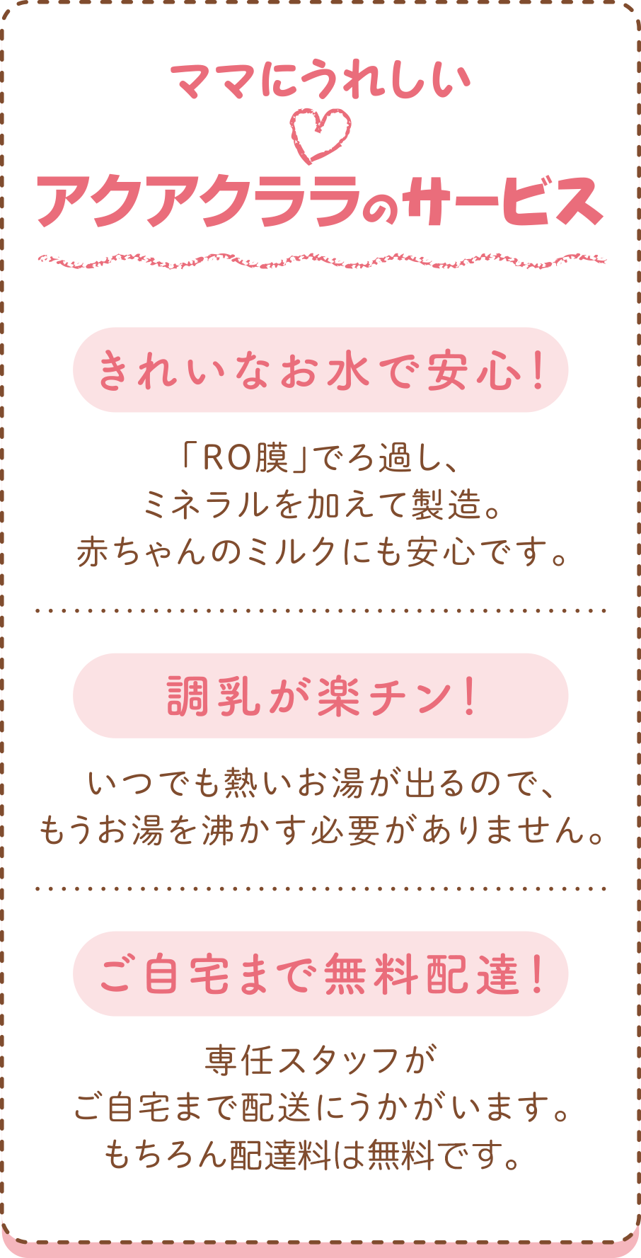 ママにうれしいアクアクララのサービス
●きれいなお水で安心！
　「RO膜」でろ過し、ミネラルを加えて製造。赤ちゃんのミルクにも安心です。
●調乳が楽チン！
　いつでも熱いお湯が出るので、もうお湯を沸かす必要がありません。
●ご自宅まで無料配達！
　専任スタッフがご自宅まで配送にうかがいます。もちろん宅配料は無料です。