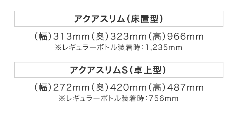 【アクアスリム（床置型）】（幅）313mm（奥）323mm（高）966mm
※レギュラーボトル装着時：1,235mm
【アクアスリムS（卓上型）】（幅）272mm（奥）420mm（高）487mm
※レギュラーボトル装着時：756mm