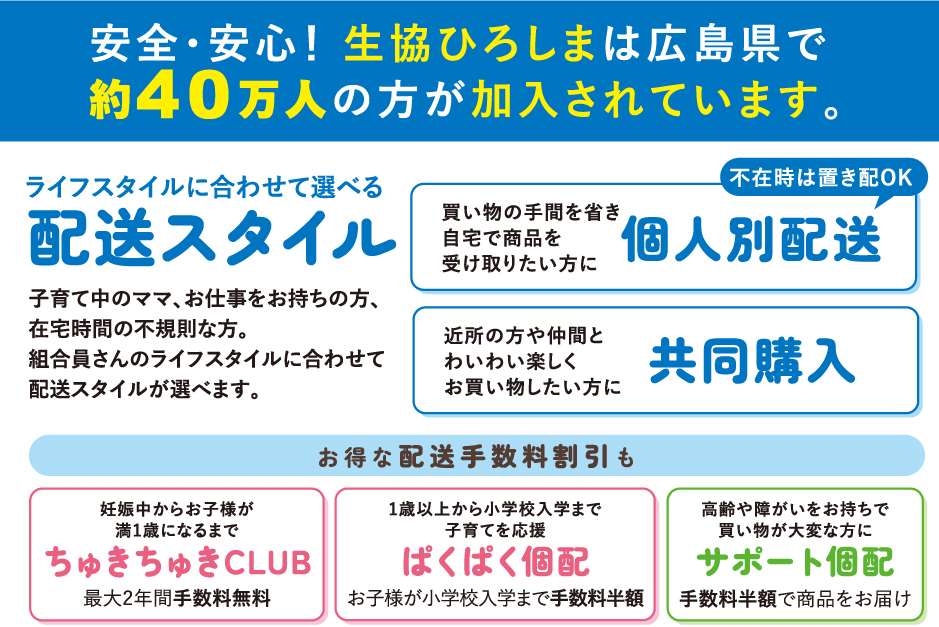 安全・安心！生協ひろしまは広島県で約40万人の方が加入されています。「ライフスタイルに合わせて選べる配送スタイル」(個人別配送/共同購入）お得な配送手数料割引も（ちゅきちゅきCLUB/ぱくぱく個配/サポート個配）