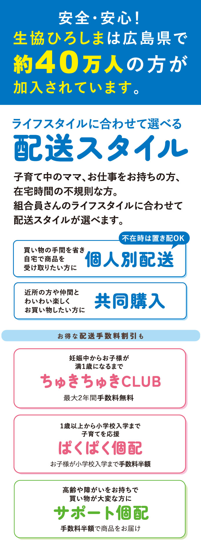 安全・安心！生協ひろしまは広島県で約40万人の方が加入されています。「ライフスタイルに合わせて選べる配送スタイル」(個人別配送/共同購入）お得な配送手数料割引も（ちゅきちゅきCLUB/ぱくぱく個配/サポート個配）