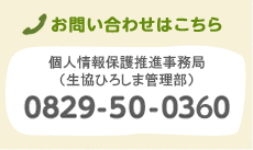 お問い合わせはこちら 個人情報保護推進事業部（生協ひろしま管理部） 0829-50-0360