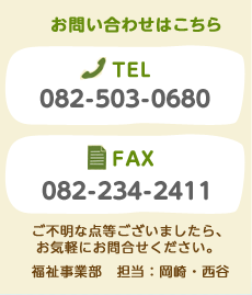 お問い合わせはこちら TEL:082-503-0680　FAX:082-234-3411　ご不明な点等ございましたら、お気軽にお問合せください。福祉事業部　担当：岡崎・西谷