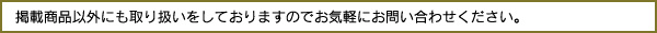 掲載商品以外にも取り扱いをしておりますのでお気軽にお問い合わせください。