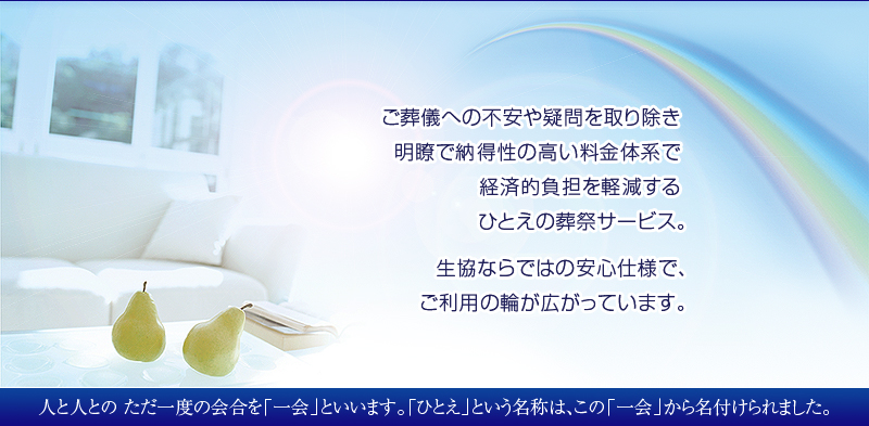 ご葬儀への不安や疑問を取り除き 明瞭で納得性の高い料金体系で 経済的負担を軽減する ひとえの葬祭サービス。生協ならではの安心仕様で、ご利用の輪が広がっています。