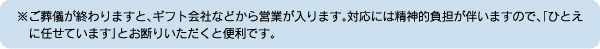 ※ご葬儀が終わりますと、ギフト会社などから営業が入ります。対応には精神的負担が伴いますので、「ひとえに任せています」とお断りいただくと便利です。
