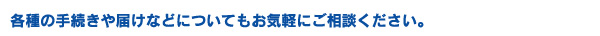 各種の手続きや届けなどについてもお気軽にご相談ください。