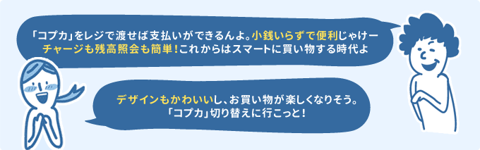 「「コプカ」をレジで渡せば支払いができるんよ。小銭いらずで便利じゃけーチャージも残高参照も簡単!これからはスマートに買い物する時代よ」「デザインもかわいいし、お買い物が楽しくなりそう。「コプカ」切り替えに行こっと!」