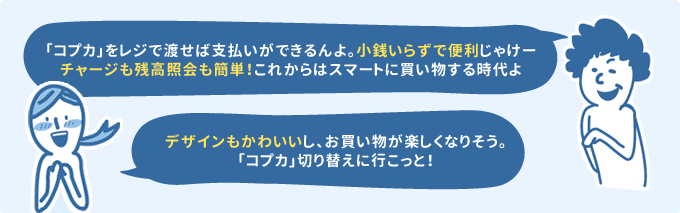 「「コプカ」をレジで渡せば支払いができるんよ。小銭いらずで便利じゃけーチャージも残高参照も簡単！これからはスマートに買い物する時代よ」「デザインもかわいいし、お買い物が楽しくなりそう。「コプカ」切り替えに行こっと！」